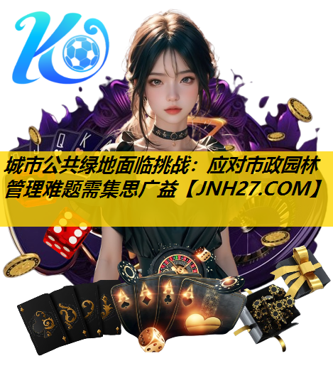 城市公共绿地面临挑战：应对市政园林管理难题需集思广益
